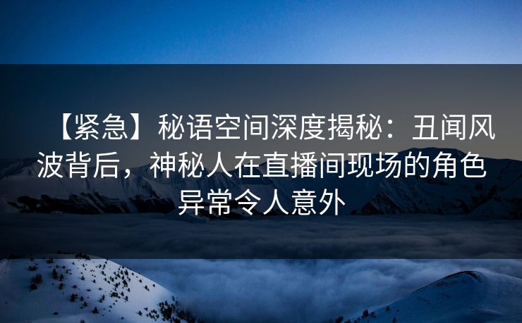 【紧急】秘语空间深度揭秘:丑闻风波背后,神秘人在直播间现场的角色异常令人意外