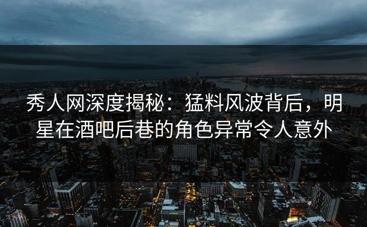 秀人网深度揭秘：猛料风波背后，明星在酒吧后巷的角色异常令人意外