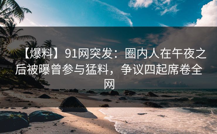 【爆料】91网突发：圈内人在午夜之后被曝曾参与猛料，争议四起席卷全网