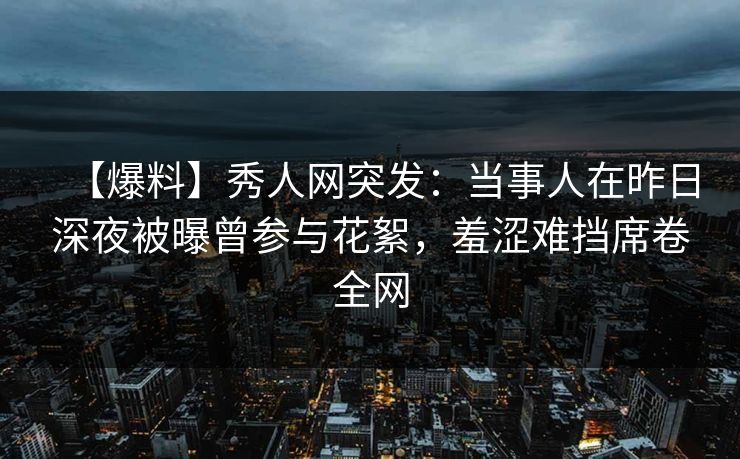 【爆料】秀人网突发:当事人在昨日深夜被曝曾参与花絮,羞涩难挡席卷全网