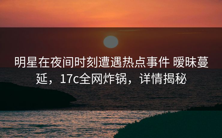 明星在夜间时刻遭遇热点事件 暧昧蔓延,17c全网炸锅,详情揭秘 明星在夜间时刻遭遇热点事件 暧昧蔓延,17c全网炸锅,详情揭秘