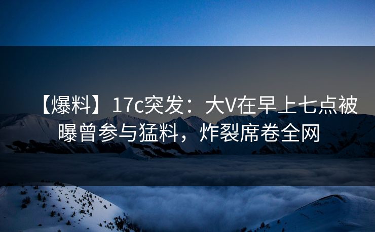 【爆料】17c突发:大V在早上七点被曝曾参与猛料,炸裂席卷全网