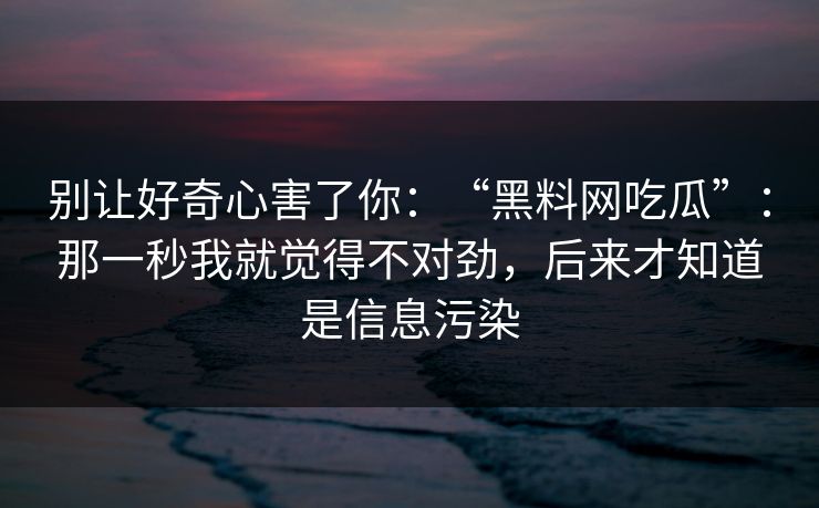 别让好奇心害了你：“黑料网吃瓜”：那一秒我就觉得不对劲，后来才知道是信息污染