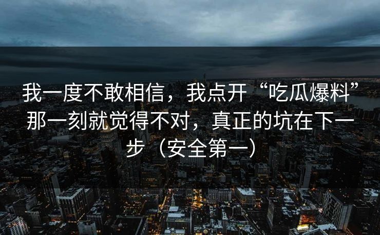 我一度不敢相信,我点开“吃瓜爆料”那一刻就觉得不对,真正的坑在下一步(安全第一) 我一度不敢相信,我点开“吃瓜爆料”那一刻就觉得不对,真正的坑在下一步(安全第一)