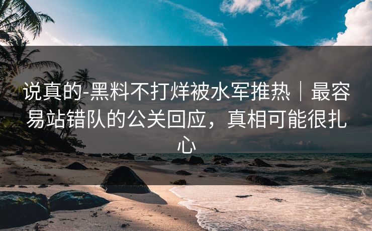 说真的-黑料不打烊被水军推热｜最容易站错队的公关回应，真相可能很扎心