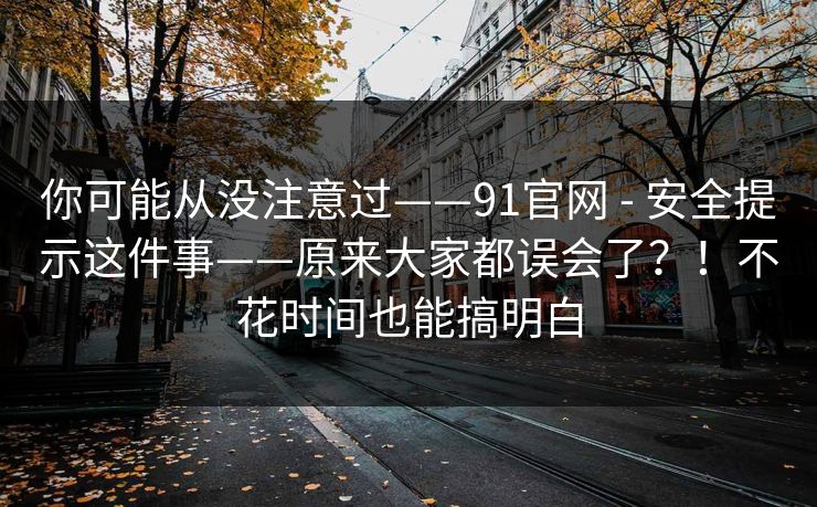 你可能从没注意过——91官网 - 安全提示这件事——原来大家都误会了?!不花时间也能搞明白 你可能从没注意过——91官网 - 安全提示这件事——原来大家都误会了?!不花时间也能搞明白