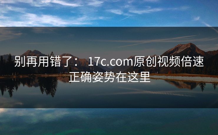 别再用错了： 17c.com原创视频倍速正确姿势在这里