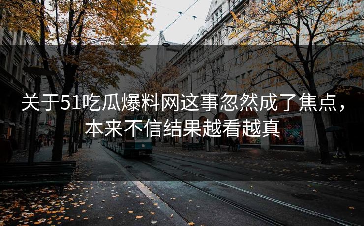 关于51吃瓜爆料网这事忽然成了焦点，本来不信结果越看越真