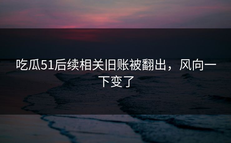 吃瓜51后续相关旧账被翻出,风向一下变了
