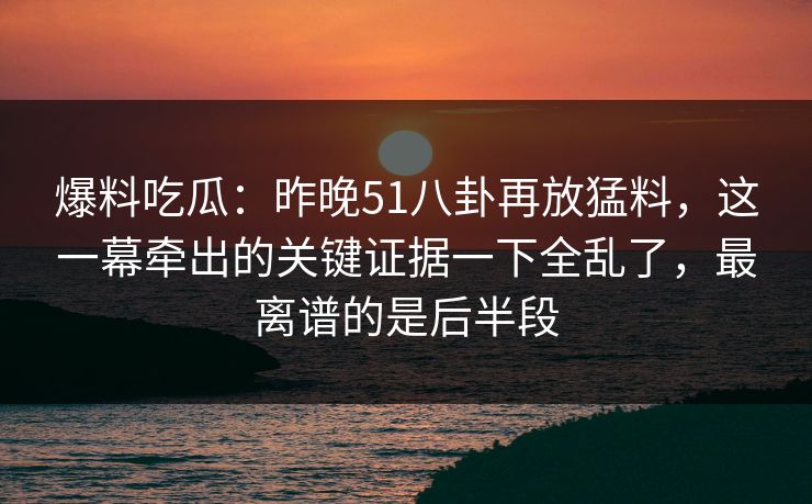 爆料吃瓜:昨晚51八卦再放猛料,这一幕牵出的关键证据一下全乱了,最离谱的是后半段
