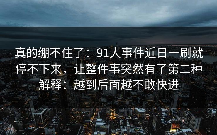 真的绷不住了:91大事件近日一刷就停不下来,让整件事突然有了第二种解释:越到后面越不敢快进